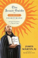 The Jesuit Guide to (Almost) Everything Spirituality for Real Life James Martin